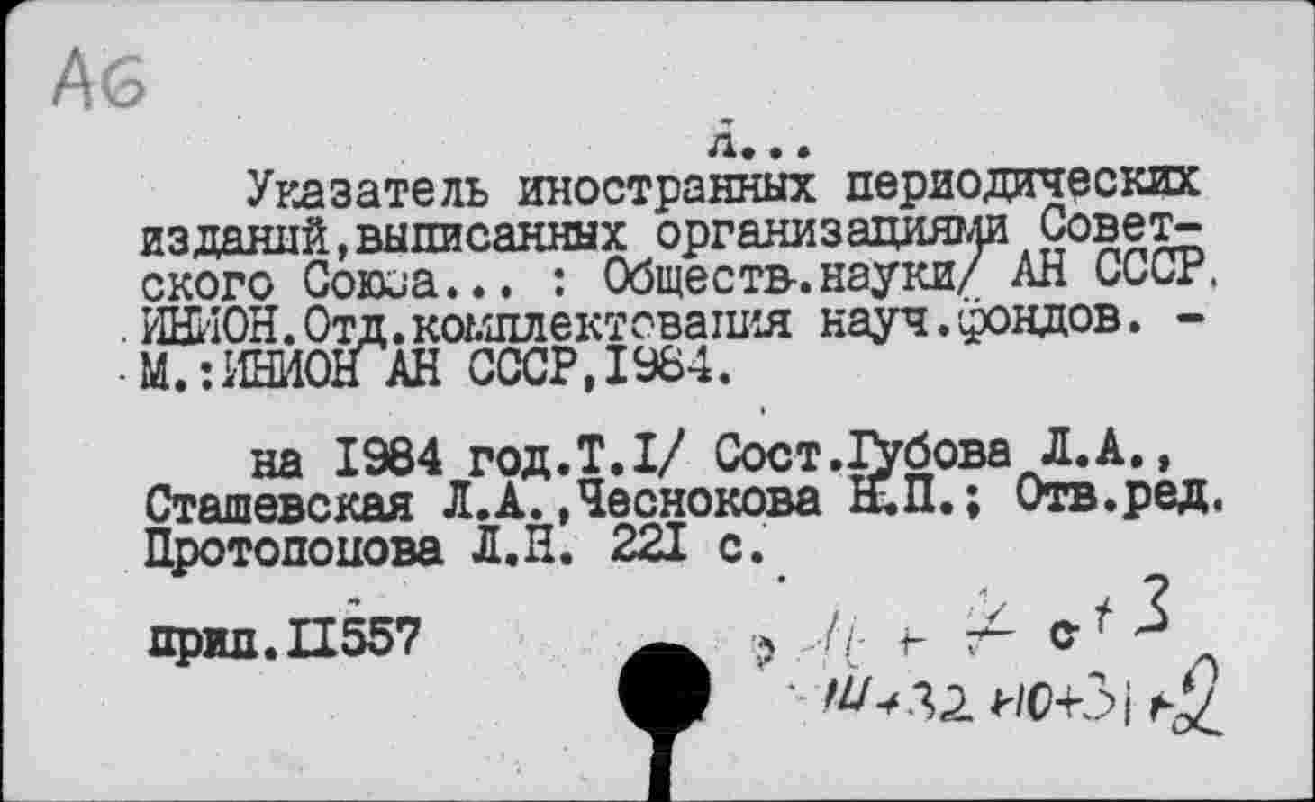 ﻿Аб
д*. »	___
Указатель иностранных периодических изданий,выписанных организациями Советского Союоа... : Обществ.науки/ АН СССР, уіШ'ЮН.Отд.комплектовашїя науч.фондов. -
• М.:ИНИОНАН СССР, 1984.
на 1984 год.Т.1/ Сост.ІУбова Л.А., Сташевская Л.А. .Чеснокова Н.П. ; Отв.ред. Протопопова Л.Н. 221 с.
прид.П557 w ? // г %